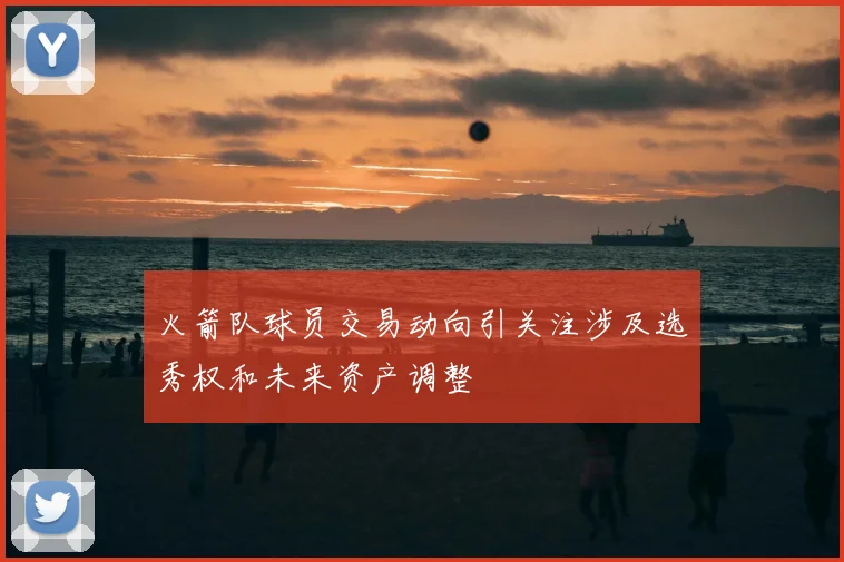 火箭队球员交易动向引关注涉及选秀权和未来资产调整
