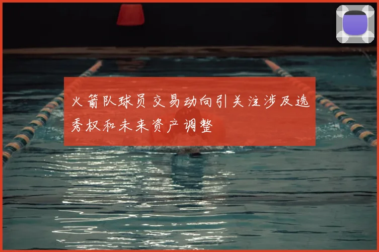火箭队球员交易动向引关注涉及选秀权和未来资产调整