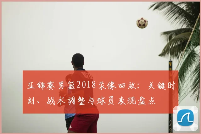 亚锦赛男篮2018录像回放：关键时刻、战术调整与球员表现盘点