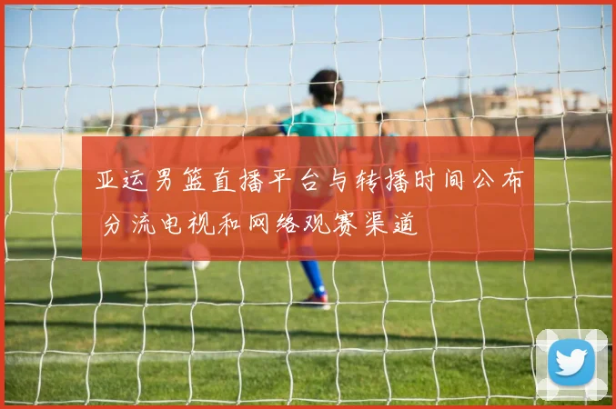 亚运男篮直播平台与转播时间公布 分流电视和网络观赛渠道