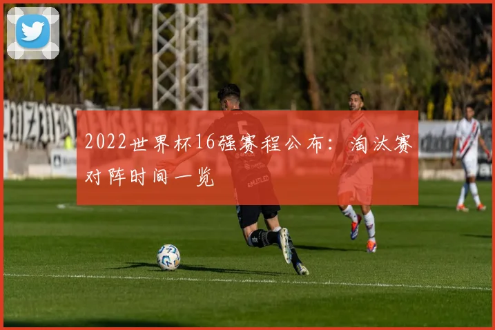 2022世界杯16强赛程公布:淘汰赛对阵时间一览