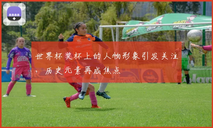 世界杯奖杯上的人物形象引发关注，历史元素再成焦点