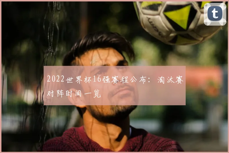 2022世界杯16强赛程公布：淘汰赛对阵时间一览