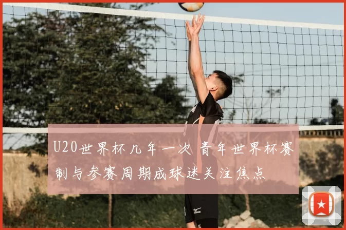 U20世界杯几年一次 青年世界杯赛制与参赛周期成球迷关注焦点