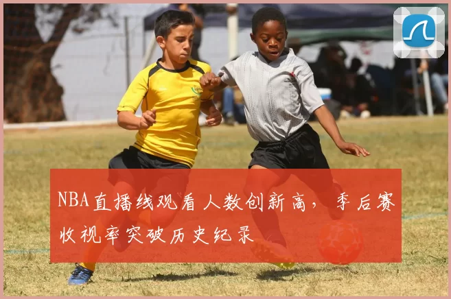 NBA直播线观看人数创新高，季后赛收视率突破历史纪录