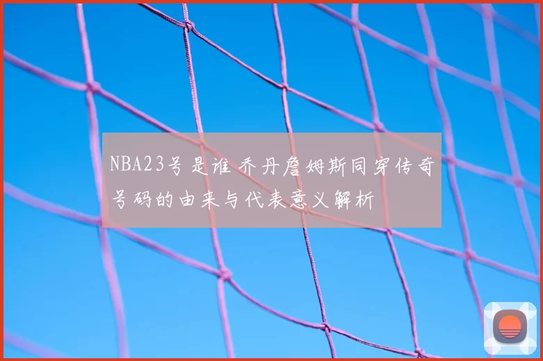 NBA23号是谁 乔丹詹姆斯同穿传奇号码的由来与代表意义解析