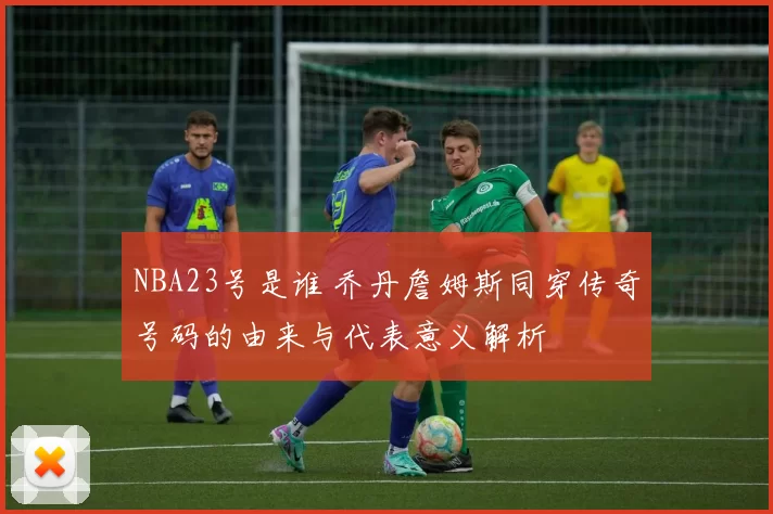 NBA23号是谁 乔丹詹姆斯同穿传奇号码的由来与代表意义解析