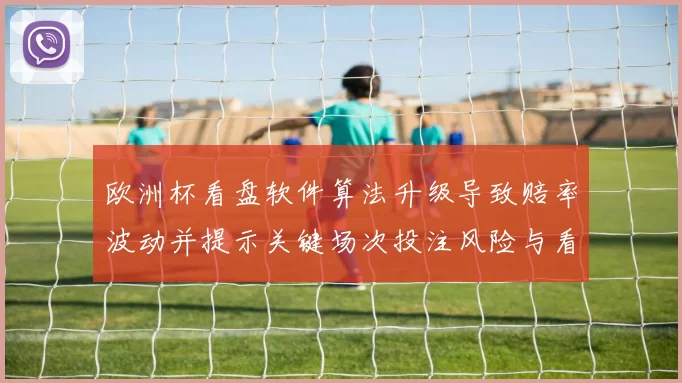 欧洲杯看盘软件算法升级导致赔率波动并提示关键场次投注风险与看点