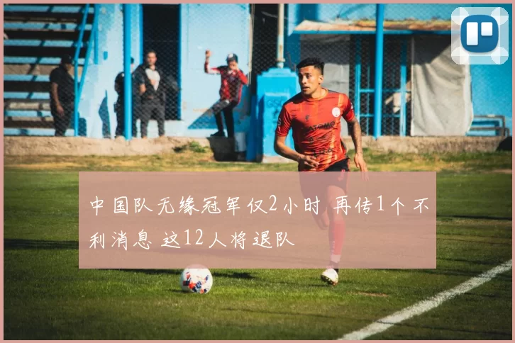 中国队无缘冠军仅2小时 再传1个不利消息 这12人将退队