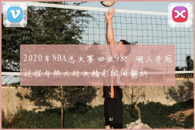 2020年NBA总决赛回放98:湖人夺冠过程与热火对决精彩瞬间解析