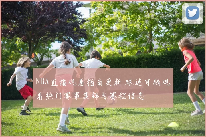 NBA直播观看指南更新 球迷可线观看热门赛事集锦与赛程信息