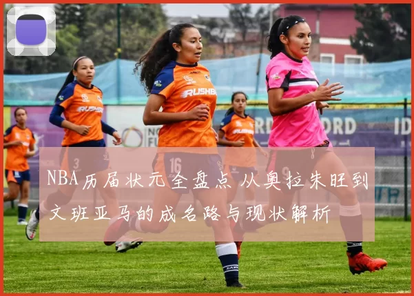 NBA历届状元全盘点 从奥拉朱旺到文班亚马的成名路与现状解析