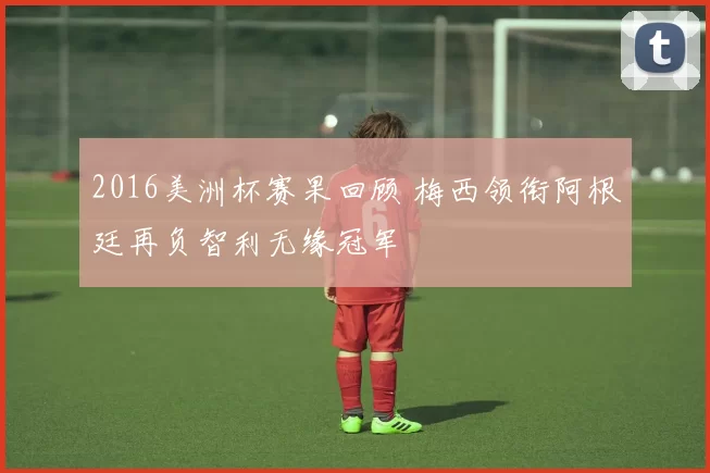 2016美洲杯赛果回顾 梅西领衔阿根廷再负智利无缘冠军