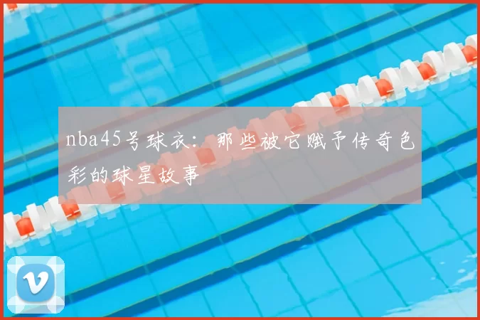 nba45号球衣：那些被它赋予传奇色彩的球星故事