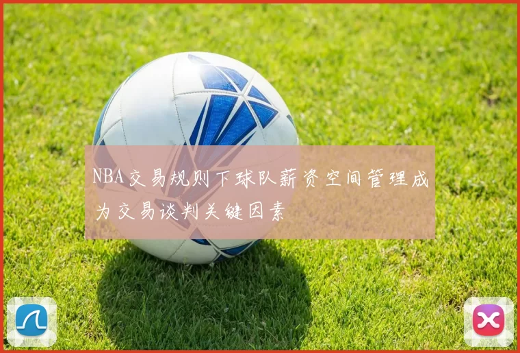 NBA交易规则下球队薪资空间管理成为交易谈判关键因素