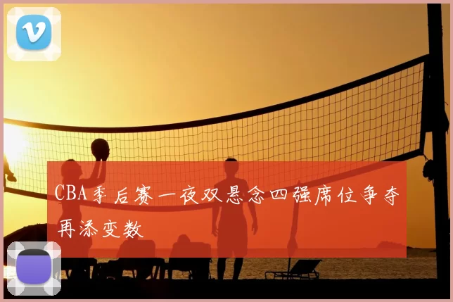 CBA季后赛一夜双悬念四强席位争夺再添变数