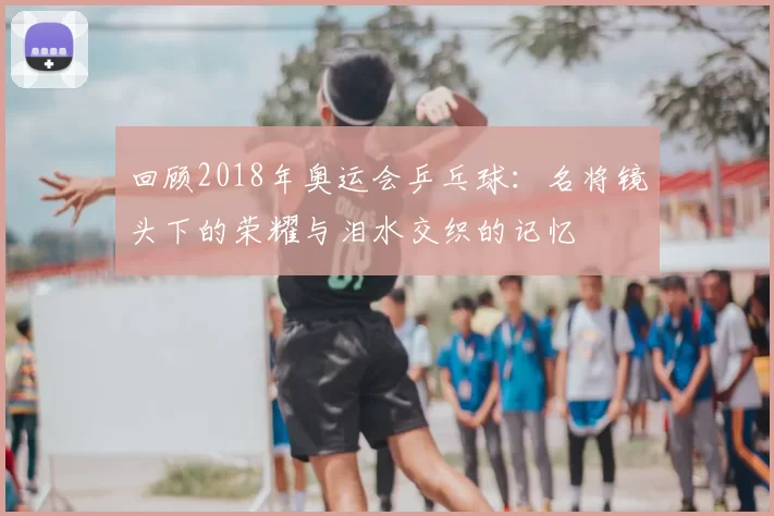 回顾2018年奥运会乒乓球：名将镜头下的荣耀与泪水交织的记忆
