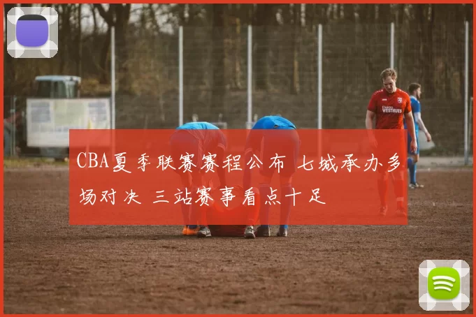CBA夏季联赛赛程公布 七城承办多场对决 三站赛事看点十足