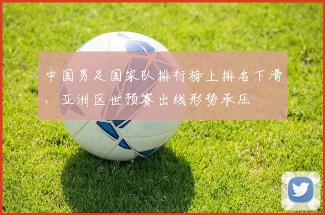 中国男足国家队排行榜上排名下滑,亚洲区世预赛出线形势承压