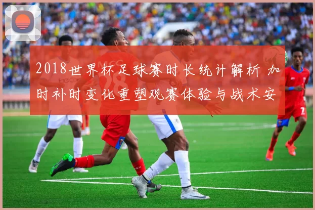 2018世界杯足球赛时长统计解析 加时补时变化重塑观赛体验与战术安排