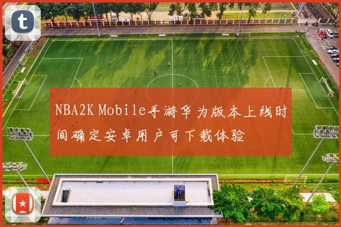 NBA2K Mobile手游华为版本上线时间确定安卓用户可下载体验