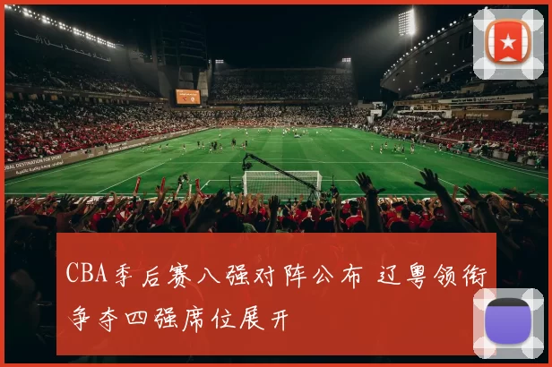 CBA季后赛八强对阵公布 辽粤领衔争夺四强席位展开