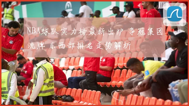 NBA球队实力榜最新出炉 争冠集团洗牌 东西部排名走势解析