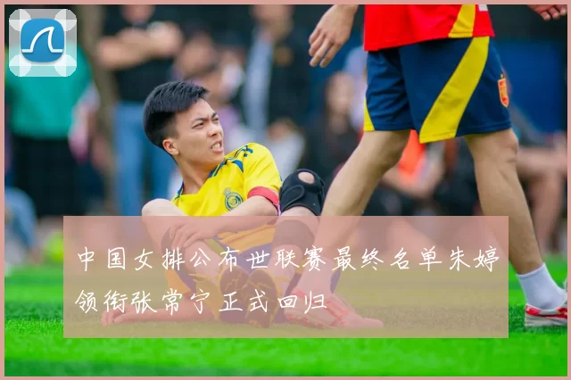 中国女排公布世联赛最终名单朱婷领衔张常宁正式回归