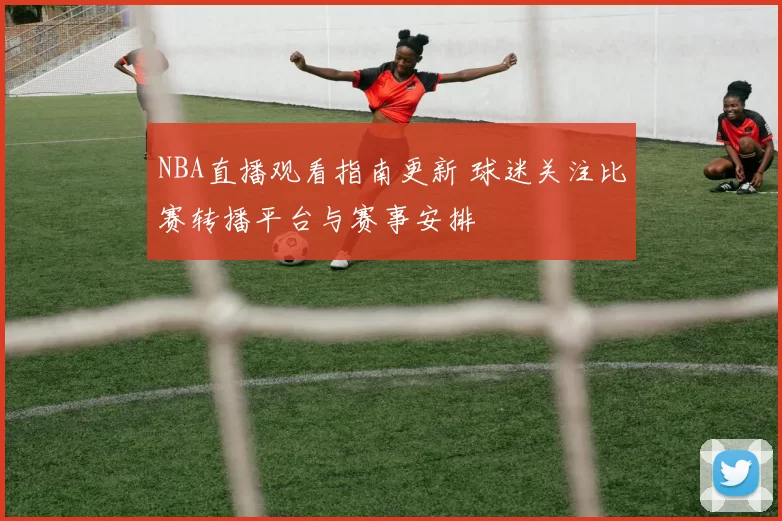 NBA直播观看指南更新 球迷关注比赛转播平台与赛事安排