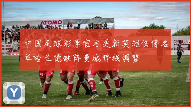 中国足球彩票官方更新英超伤停名单哈兰德缺阵曼城锋线调整
