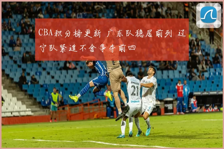 CBA积分榜更新 广东队稳居前列 辽宁队紧追不舍争夺前四