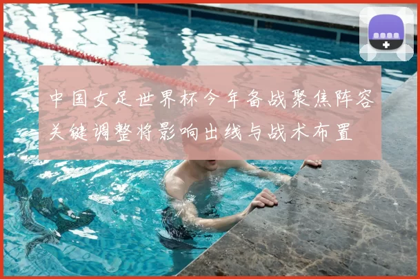 中国女足世界杯今年备战聚焦阵容关键调整将影响出线与战术布置