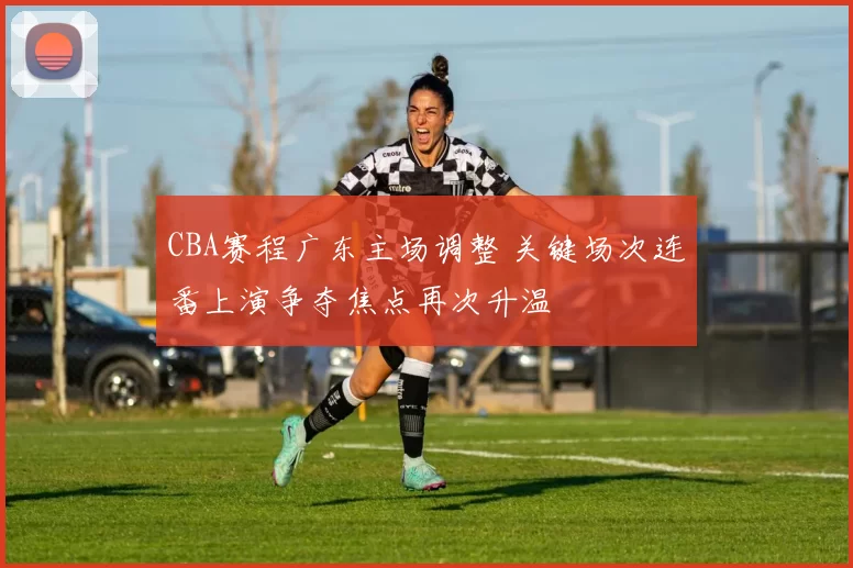 CBA赛程广东主场调整 关键场次连番上演争夺焦点再次升温