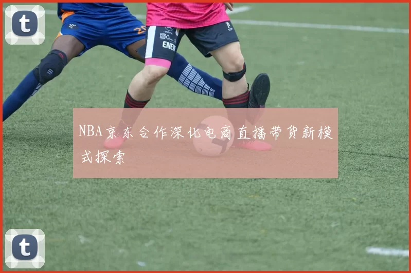 NBA京东合作深化电商直播带货新模式探索