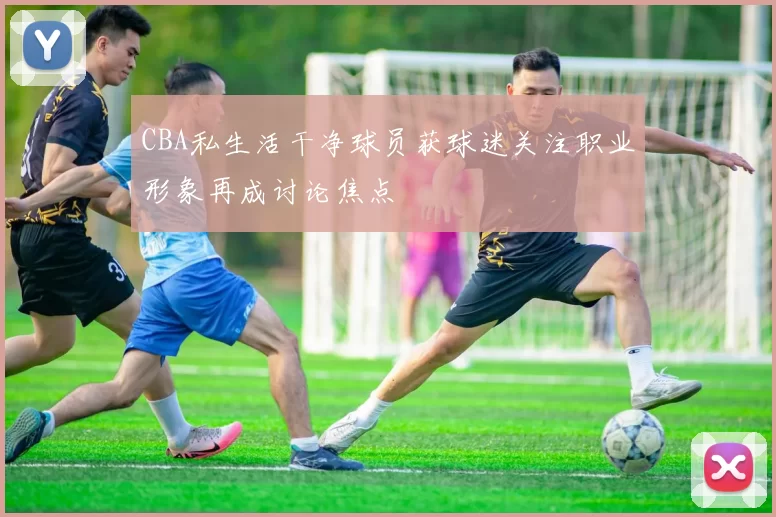 CBA私生活干净球员获球迷关注职业形象再成讨论焦点