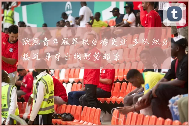 欧冠青年冠军积分榜更新 多队积分接近 争夺出线形势趋紧