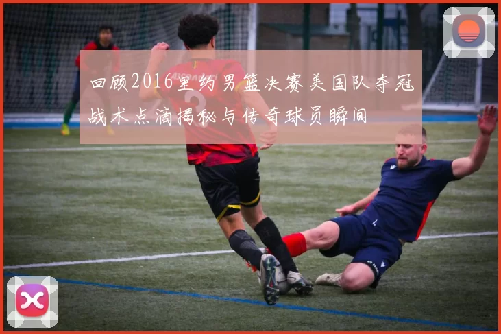 回顾2016里约男篮决赛美国队夺冠战术点滴揭秘与传奇球员瞬间
