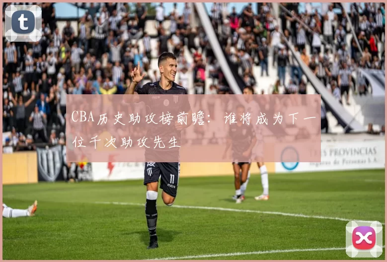 CBA历史助攻榜前瞻：谁将成为下一位千次助攻先生