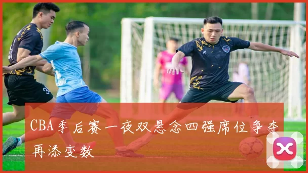 CBA季后赛一夜双悬念四强席位争夺再添变数