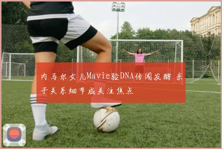 内马尔女儿Mavie验DNA传闻发酵 亲子关系细节成关注焦点
