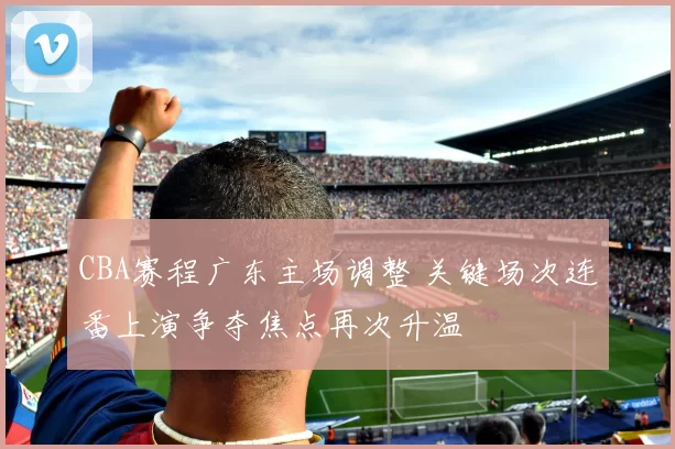 CBA赛程广东主场调整 关键场次连番上演争夺焦点再次升温