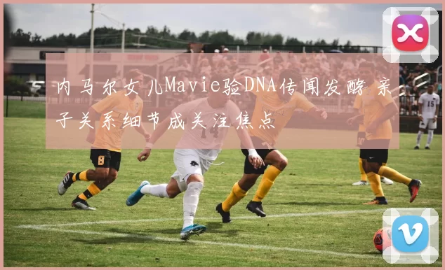 内马尔女儿Mavie验DNA传闻发酵 亲子关系细节成关注焦点