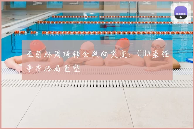 王哲林周琦转会风向突变，CBA豪强争夺格局重塑