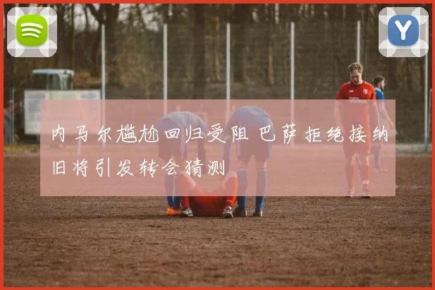 内马尔尴尬回归受阻 巴萨拒绝接纳旧将引发转会猜测