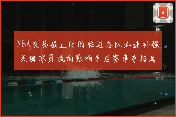 NBA交易截止时间临近各队加速补强 关键球员流向影响季后赛争夺格局