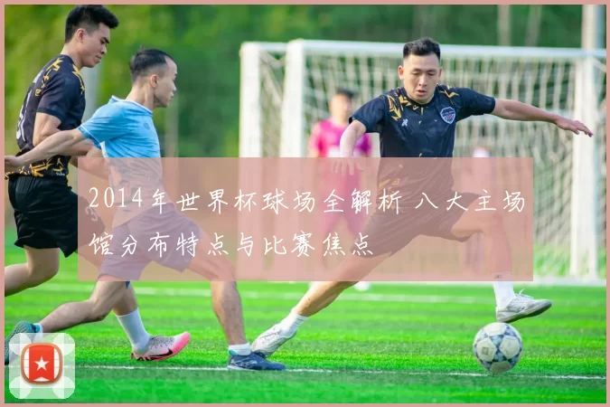 2014年世界杯球场全解析 八大主场馆分布特点与比赛焦点