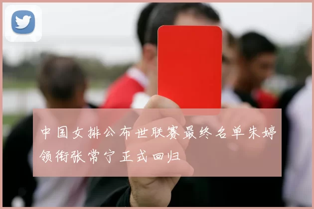 中国女排公布世联赛最终名单朱婷领衔张常宁正式回归