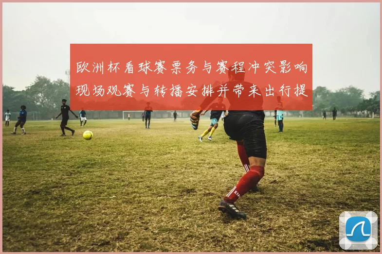 欧洲杯看球赛票务与赛程冲突影响现场观赛与转播安排并带来出行提示
