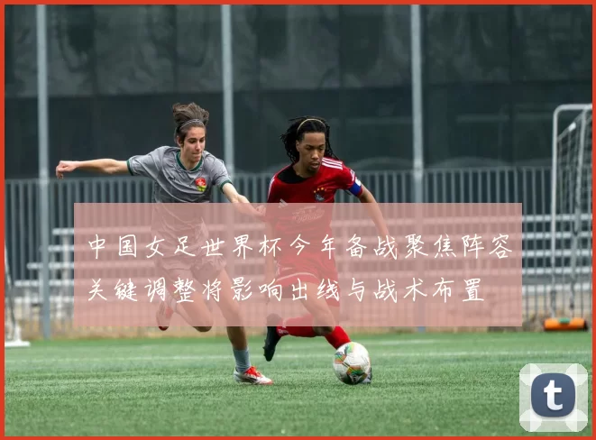 中国女足世界杯今年备战聚焦阵容关键调整将影响出线与战术布置