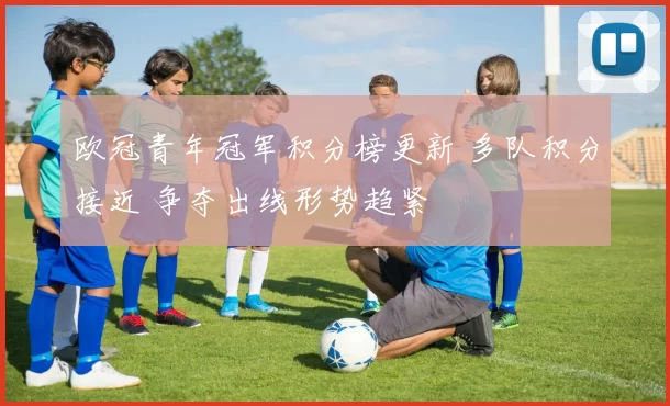 欧冠青年冠军积分榜更新 多队积分接近 争夺出线形势趋紧
